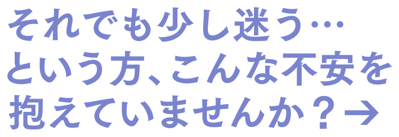 それでも少し迷う…という方、こんな不安を抱えていませんか？