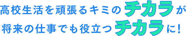 高校生活を頑張るキミのチカラが 将来の仕事でも役立つチカラに！