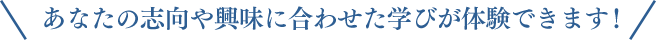 あなたの志向や興味に合わせた学びが体験できます！